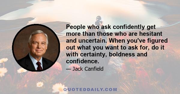 People who ask confidently get more than those who are hesitant and uncertain. When you've figured out what you want to ask for, do it with certainty, boldness and confidence.