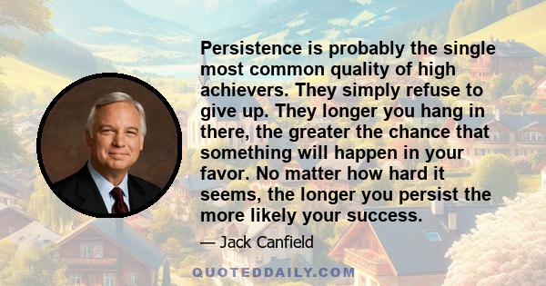 Persistence is probably the single most common quality of high achievers. They simply refuse to give up. They longer you hang in there, the greater the chance that something will happen in your favor. No matter how hard 