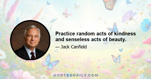 Practice random acts of kindness and senseless acts of beauty.