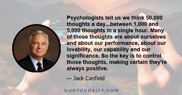 Psychologists tell us we think 50,000 thoughts a day...between 1,000 and 5,000 thoughts in a single hour. Many of those thoughts are about ourselves and about our performance, about our lovability, our capability and