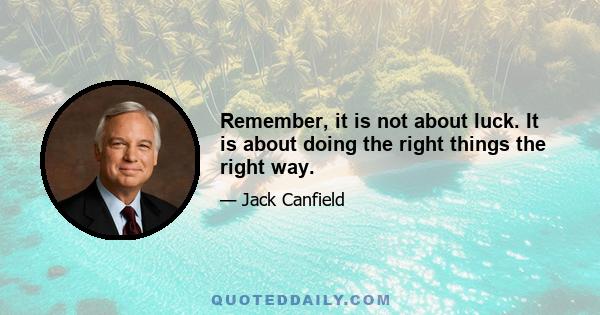 Remember, it is not about luck. It is about doing the right things the right way.