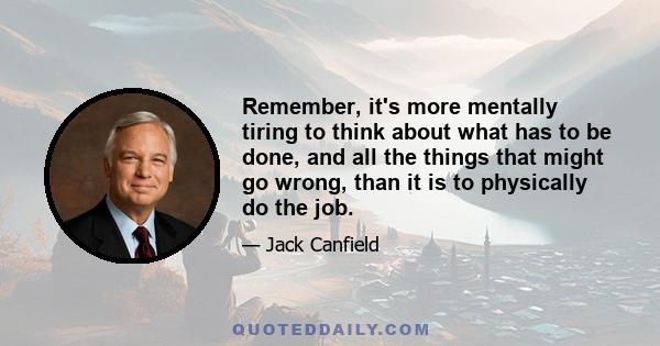 Remember, it's more mentally tiring to think about what has to be done, and all the things that might go wrong, than it is to physically do the job.