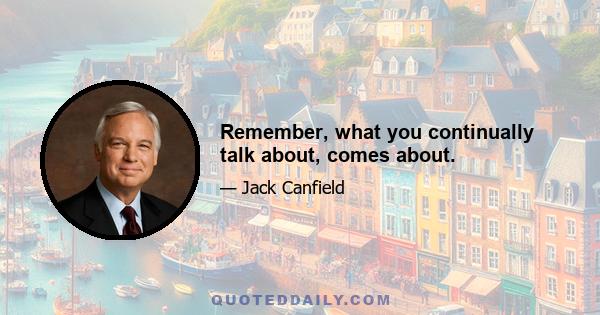 Remember, what you continually talk about, comes about.