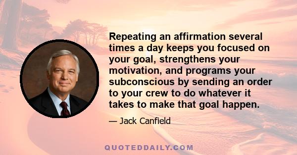 Repeating an affirmation several times a day keeps you focused on your goal, strengthens your motivation, and programs your subconscious by sending an order to your crew to do whatever it takes to make that goal happen.