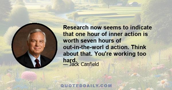 Research now seems to indicate that one hour of inner action is worth seven hours of out-in-the-worl d action. Think about that. You're working too hard.