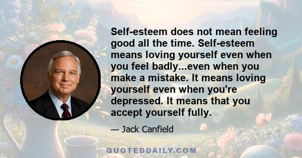 Self-esteem does not mean feeling good all the time. Self-esteem means loving yourself even when you feel badly...even when you make a mistake. It means loving yourself even when you're depressed. It means that you