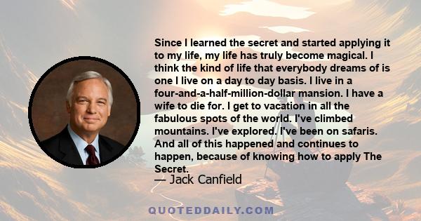 Since I learned the Secret and started applying it to my life, my life has truly become magical, I think the kind of life that everybody dreams of and I live on a day to day basis.