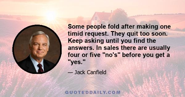 Some people fold after making one timid request. They quit too soon. Keep asking until you find the answers. In sales there are usually four or five no's before you get a yes.