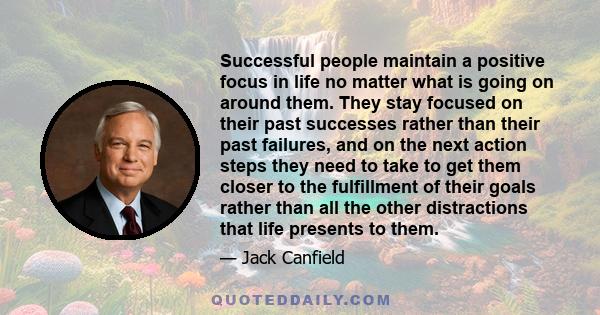 Successful people maintain a positive focus in life no matter what is going on around them. They stay focused on their past successes rather than their past failures, and on the next action steps they need to take to