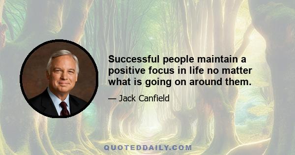 Successful people maintain a positive focus in life no matter what is going on around them.