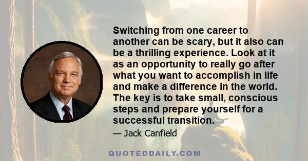 Switching from one career to another can be scary, but it also can be a thrilling experience. Look at it as an opportunity to really go after what you want to accomplish in life and make a difference in the world. The