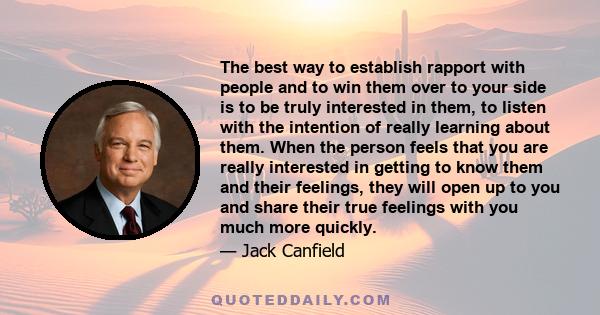 The best way to establish rapport with people and to win them over to your side is to be truly interested in them, to listen with the intention of really learning about them. When the person feels that you are really