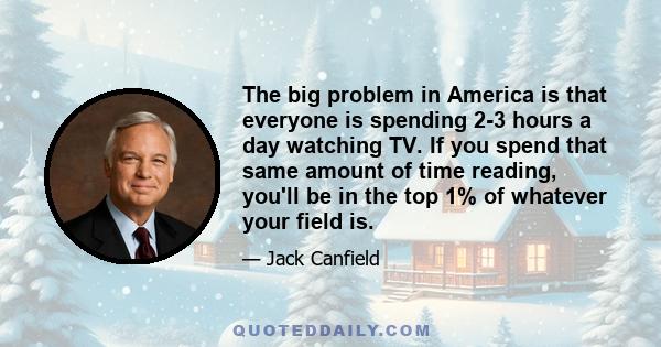 The big problem in America is that everyone is spending 2-3 hours a day watching TV. If you spend that same amount of time reading, you'll be in the top 1% of whatever your field is.