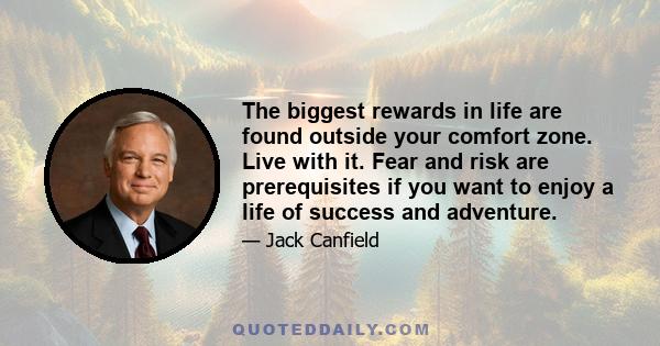 The biggest rewards in life are found outside your comfort zone. Live with it. Fear and risk are prerequisites if you want to enjoy a life of success and adventure.