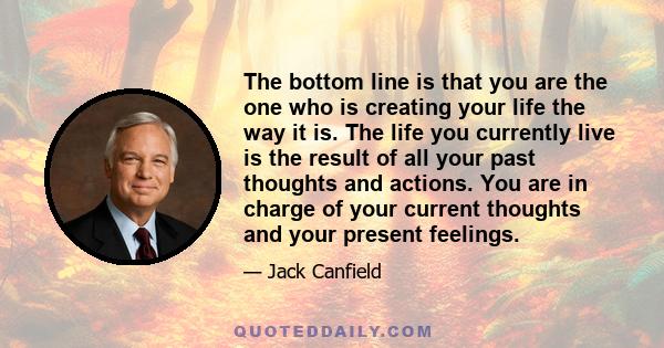 The bottom line is that you are the one who is creating your life the way it is. The life you currently live is the result of all your past thoughts and actions. You are in charge of your current thoughts and your