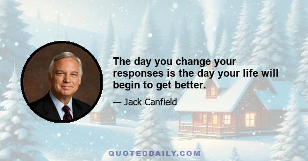 The day you change your responses is the day your life will begin to get better.