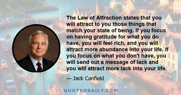 The Law of Attraction states that you will attract to you those things that match your state of being. If you focus on having gratitude for what you do have, you will feel rich, and you will attract more abundance into