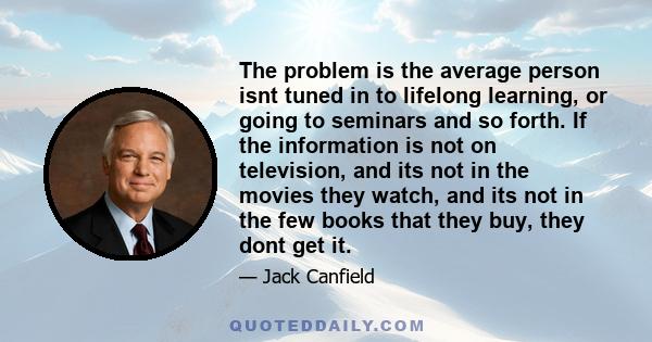 The problem is the average person isnt tuned in to lifelong learning, or going to seminars and so forth. If the information is not on television, and its not in the movies they watch, and its not in the few books that