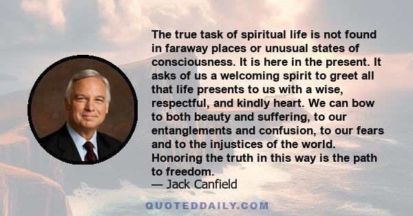 The true task of spiritual life is not found in faraway places or unusual states of consciousness. It is here in the present. It asks of us a welcoming spirit to greet all that life presents to us with a wise,