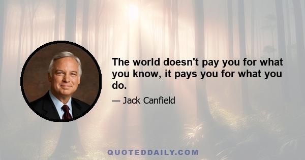 The world doesn't pay you for what you know, it pays you for what you do.