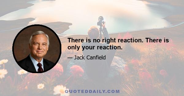 There is no right reaction. There is only your reaction.