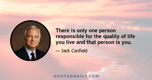 There is only one person responsible for the quality of life you live and that person is you.