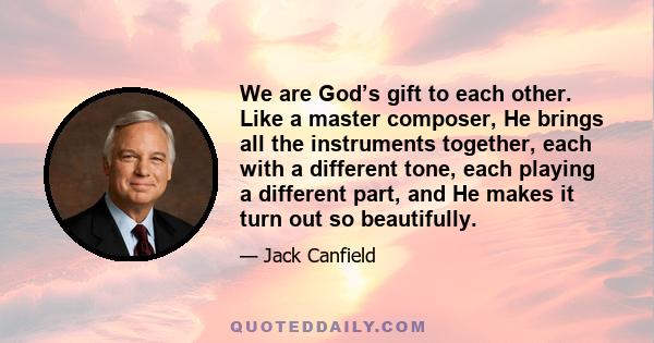 We are God’s gift to each other. Like a master composer, He brings all the instruments together, each with a different tone, each playing a different part, and He makes it turn out so beautifully.