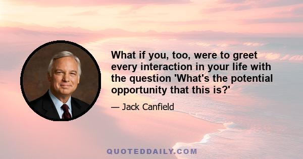 What if you, too, were to greet every interaction in your life with the question 'What's the potential opportunity that this is?'