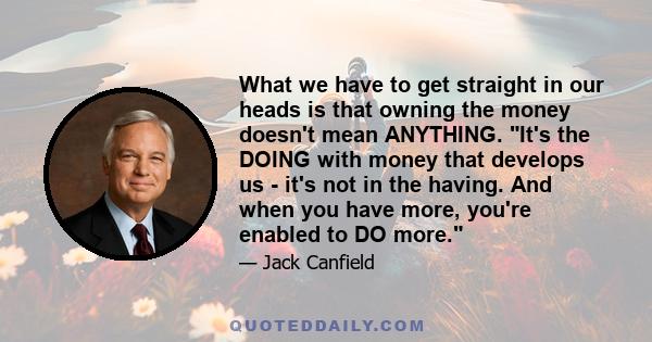 What we have to get straight in our heads is that owning the money doesn't mean ANYTHING. It's the DOING with money that develops us - it's not in the having. And when you have more, you're enabled to DO more.