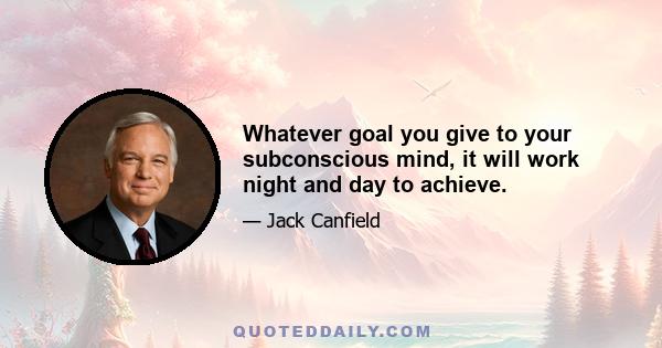 Whatever goal you give to your subconscious mind, it will work night and day to achieve.