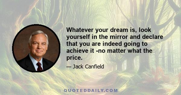 Whatever your dream is, look yourself in the mirror and declare that you are indeed going to achieve it -no matter what the price.