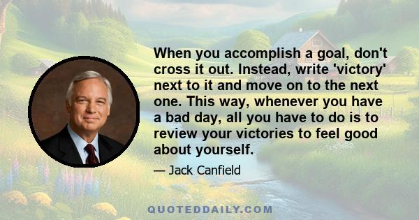 When you accomplish a goal, don't cross it out. Instead, write 'victory' next to it and move on to the next one. This way, whenever you have a bad day, all you have to do is to review your victories to feel good about