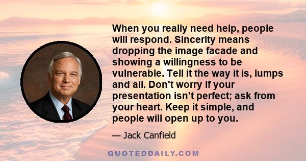 When you really need help, people will respond. Sincerity means dropping the image facade and showing a willingness to be vulnerable. Tell it the way it is, lumps and all. Don't worry if your presentation isn't perfect; 