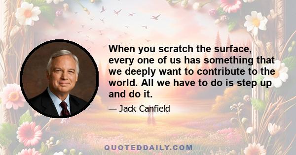 When you scratch the surface, every one of us has something that we deeply want to contribute to the world. All we have to do is step up and do it.