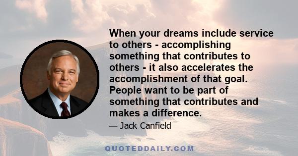 When your dreams include service to others - accomplishing something that contributes to others - it also accelerates the accomplishment of that goal. People want to be part of something that contributes and makes a