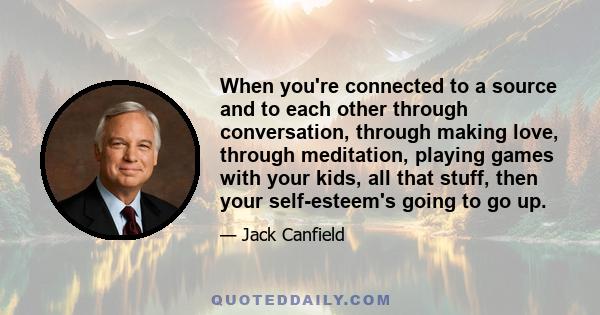 When you're connected to a source and to each other through conversation, through making love, through meditation, playing games with your kids, all that stuff, then your self-esteem's going to go up.