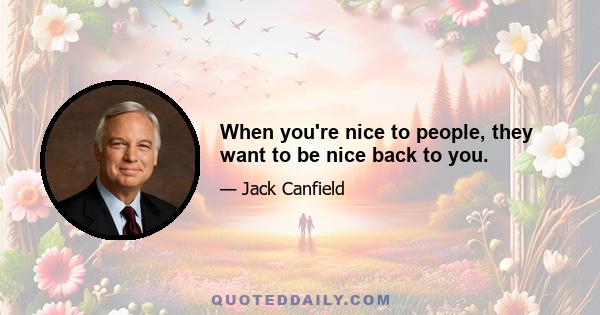 When you're nice to people, they want to be nice back to you.