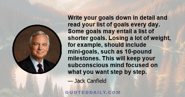 Write your goals down in detail and read your list of goals every day. Some goals may entail a list of shorter goals. Losing a lot of weight, for example, should include mini-goals, such as 10-pound milestones. This