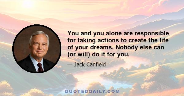 You and you alone are responsible for taking actions to create the life of your dreams. Nobody else can (or will) do it for you.