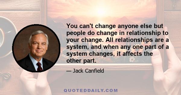 You can't change anyone else but people do change in relationship to your change. All relationships are a system, and when any one part of a system changes, it affects the other part.