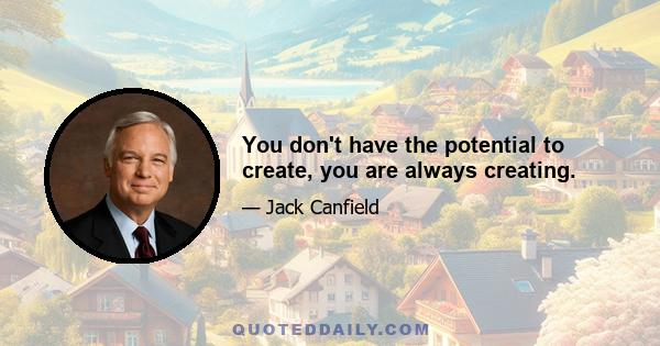 You don't have the potential to create, you are always creating.