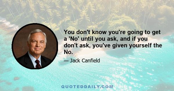 You don't know you're going to get a 'No' until you ask, and if you don't ask, you've given yourself the No.