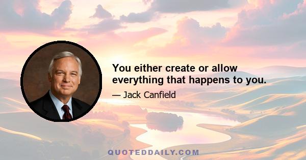 You either create or allow everything that happens to you.