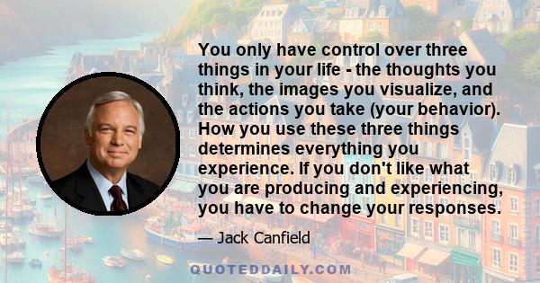 You only have control over three things in your life - the thoughts you think, the images you visualize, and the actions you take (your behavior). How you use these three things determines everything you experience. If