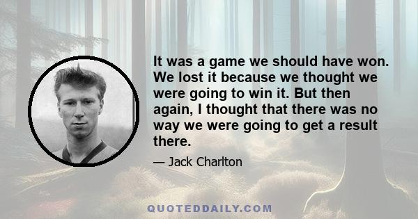 It was a game we should have won. We lost it because we thought we were going to win it. But then again, I thought that there was no way we were going to get a result there.