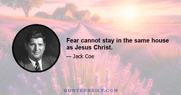 Fear cannot stay in the same house as Jesus Christ.