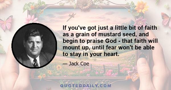 If you've got just a little bit of faith as a grain of mustard seed, and begin to praise God - that faith will mount up, until fear won't be able to stay in your heart.