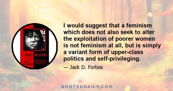 I would suggest that a feminism which does not also seek to alter the exploitation of poorer women is not feminism at all, but is simply a variant form of upper-class politics and self-privileging.