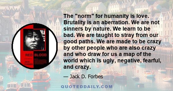 The norm for humanity is love. Brutality is an aberration. We are not sinners by nature. We learn to be bad. We are taught to stray from our good paths. We are made to be crazy by other people who are also crazy and who 