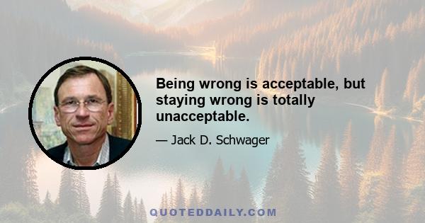 Being wrong is acceptable, but staying wrong is totally unacceptable.